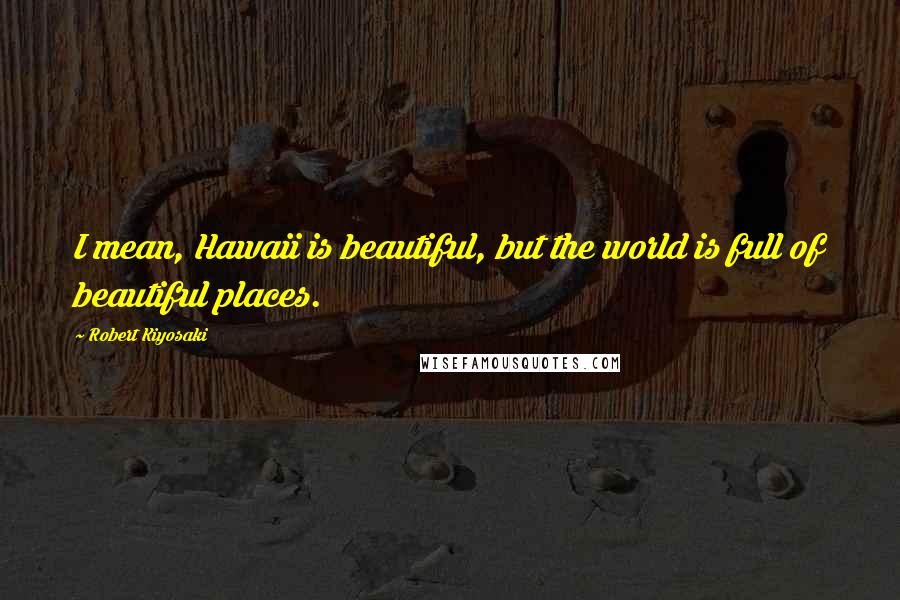 Robert Kiyosaki Quotes: I mean, Hawaii is beautiful, but the world is full of beautiful places.