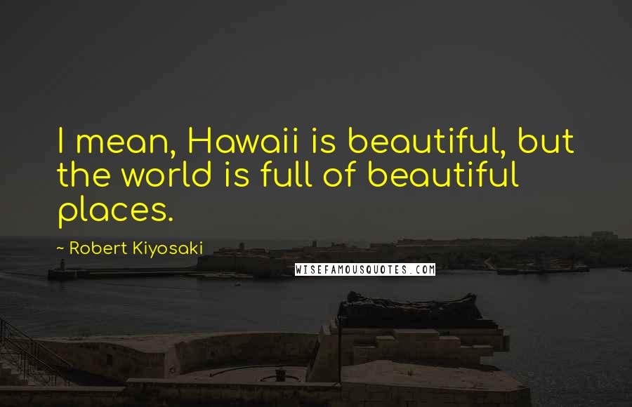 Robert Kiyosaki Quotes: I mean, Hawaii is beautiful, but the world is full of beautiful places.