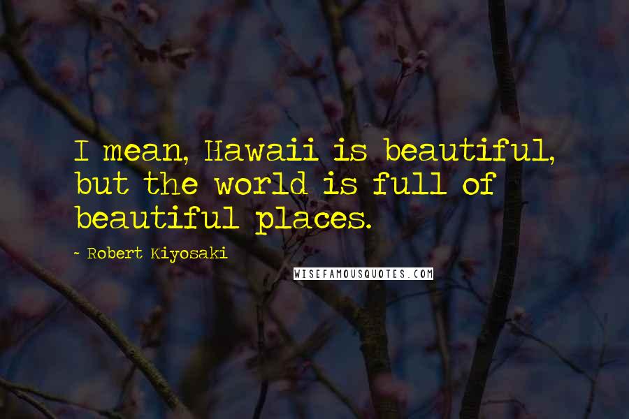 Robert Kiyosaki Quotes: I mean, Hawaii is beautiful, but the world is full of beautiful places.
