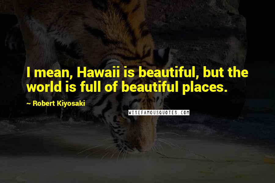 Robert Kiyosaki Quotes: I mean, Hawaii is beautiful, but the world is full of beautiful places.