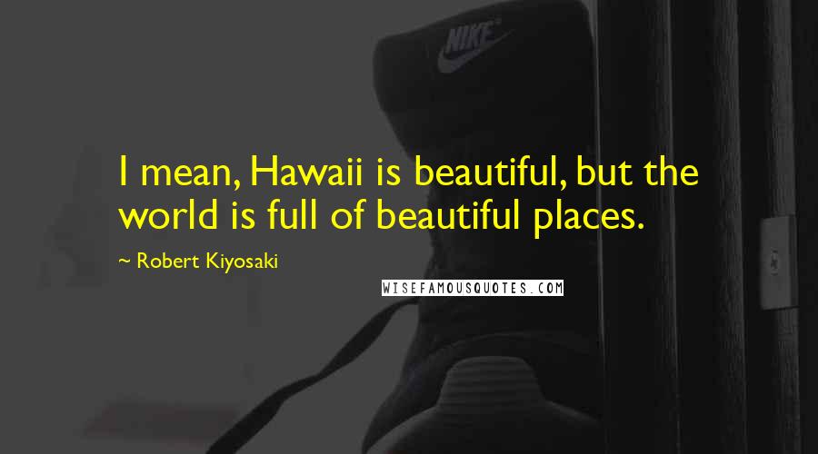 Robert Kiyosaki Quotes: I mean, Hawaii is beautiful, but the world is full of beautiful places.