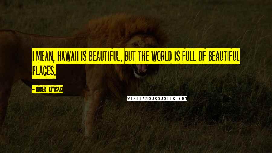 Robert Kiyosaki Quotes: I mean, Hawaii is beautiful, but the world is full of beautiful places.