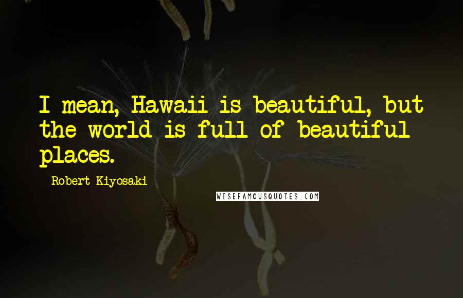 Robert Kiyosaki Quotes: I mean, Hawaii is beautiful, but the world is full of beautiful places.