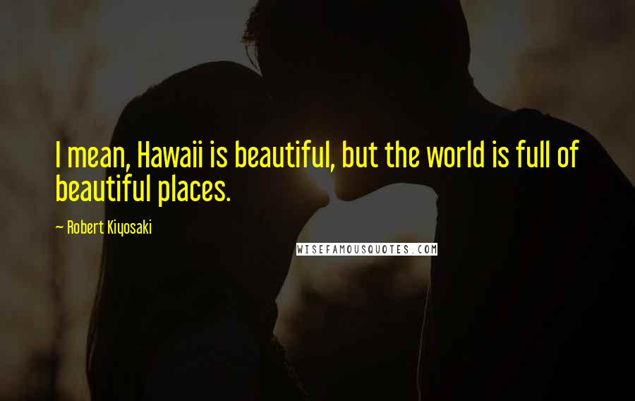 Robert Kiyosaki Quotes: I mean, Hawaii is beautiful, but the world is full of beautiful places.