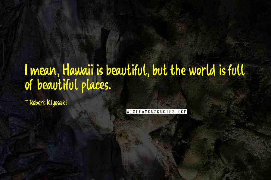 Robert Kiyosaki Quotes: I mean, Hawaii is beautiful, but the world is full of beautiful places.