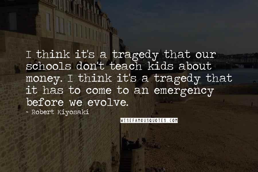 Robert Kiyosaki Quotes: I think it's a tragedy that our schools don't teach kids about money. I think it's a tragedy that it has to come to an emergency before we evolve.