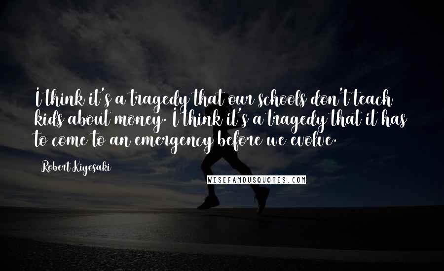 Robert Kiyosaki Quotes: I think it's a tragedy that our schools don't teach kids about money. I think it's a tragedy that it has to come to an emergency before we evolve.