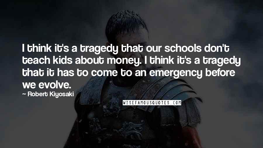 Robert Kiyosaki Quotes: I think it's a tragedy that our schools don't teach kids about money. I think it's a tragedy that it has to come to an emergency before we evolve.