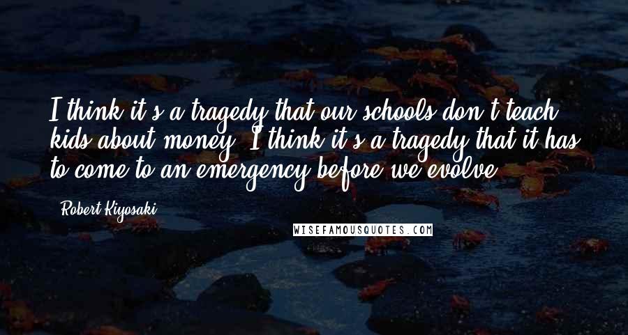 Robert Kiyosaki Quotes: I think it's a tragedy that our schools don't teach kids about money. I think it's a tragedy that it has to come to an emergency before we evolve.