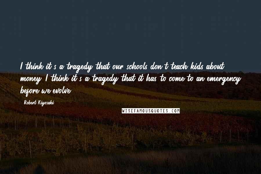 Robert Kiyosaki Quotes: I think it's a tragedy that our schools don't teach kids about money. I think it's a tragedy that it has to come to an emergency before we evolve.