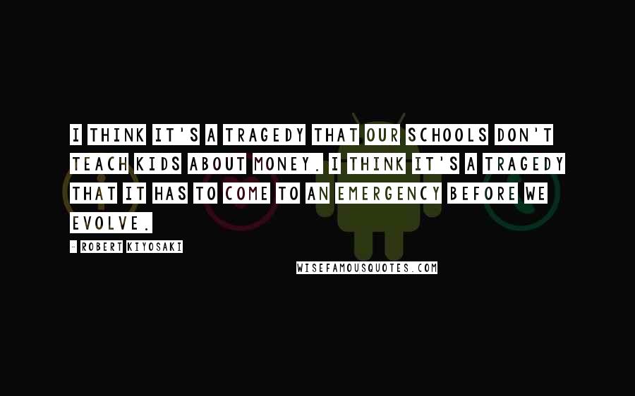 Robert Kiyosaki Quotes: I think it's a tragedy that our schools don't teach kids about money. I think it's a tragedy that it has to come to an emergency before we evolve.