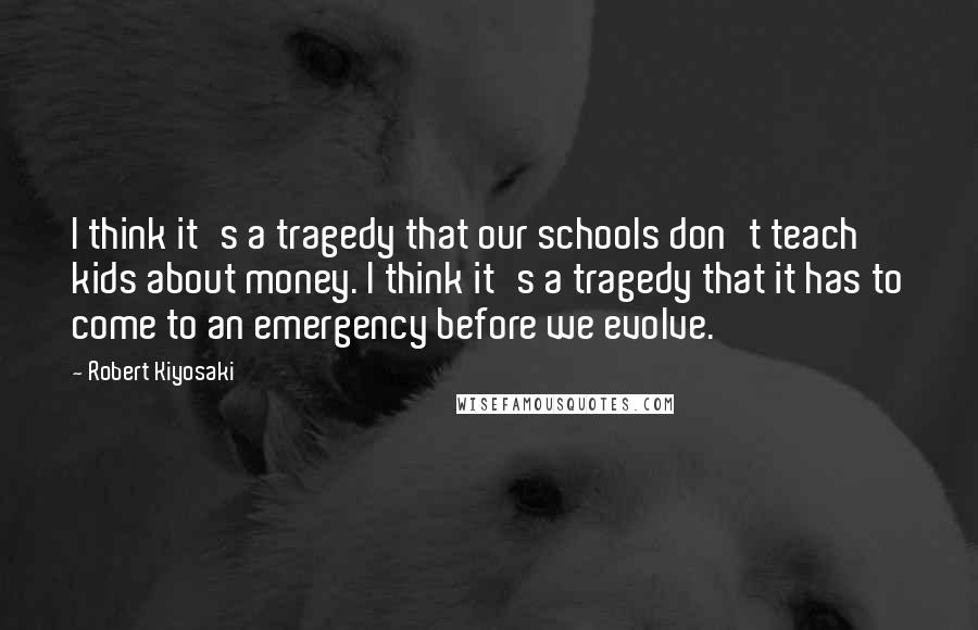 Robert Kiyosaki Quotes: I think it's a tragedy that our schools don't teach kids about money. I think it's a tragedy that it has to come to an emergency before we evolve.