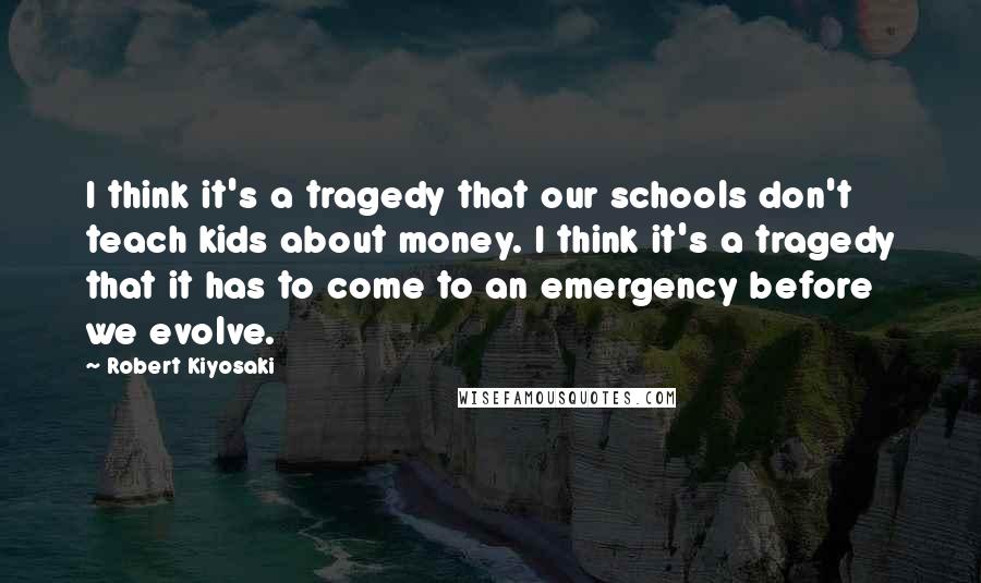 Robert Kiyosaki Quotes: I think it's a tragedy that our schools don't teach kids about money. I think it's a tragedy that it has to come to an emergency before we evolve.