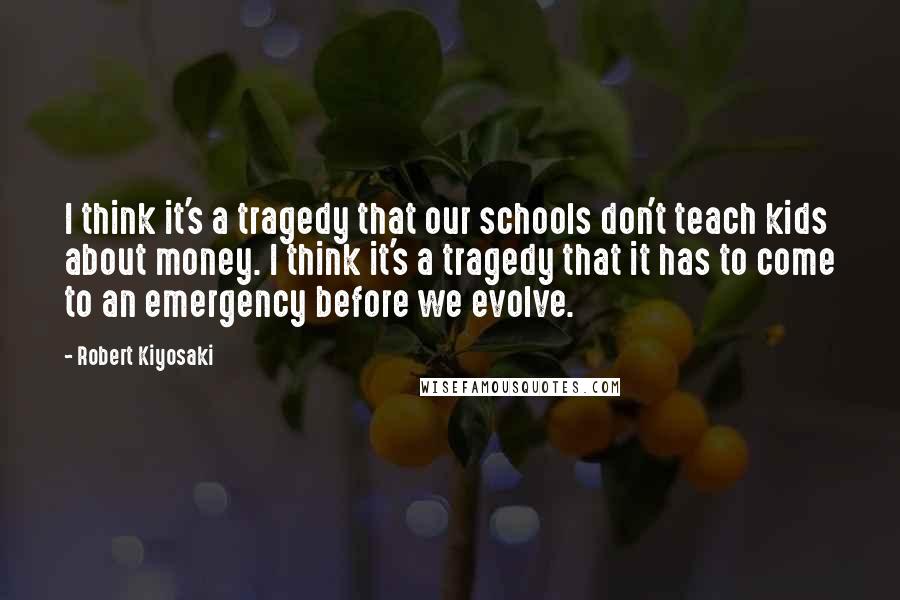 Robert Kiyosaki Quotes: I think it's a tragedy that our schools don't teach kids about money. I think it's a tragedy that it has to come to an emergency before we evolve.