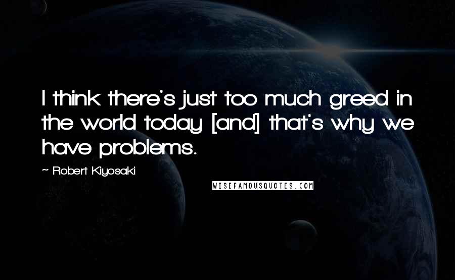 Robert Kiyosaki Quotes: I think there's just too much greed in the world today [and] that's why we have problems.