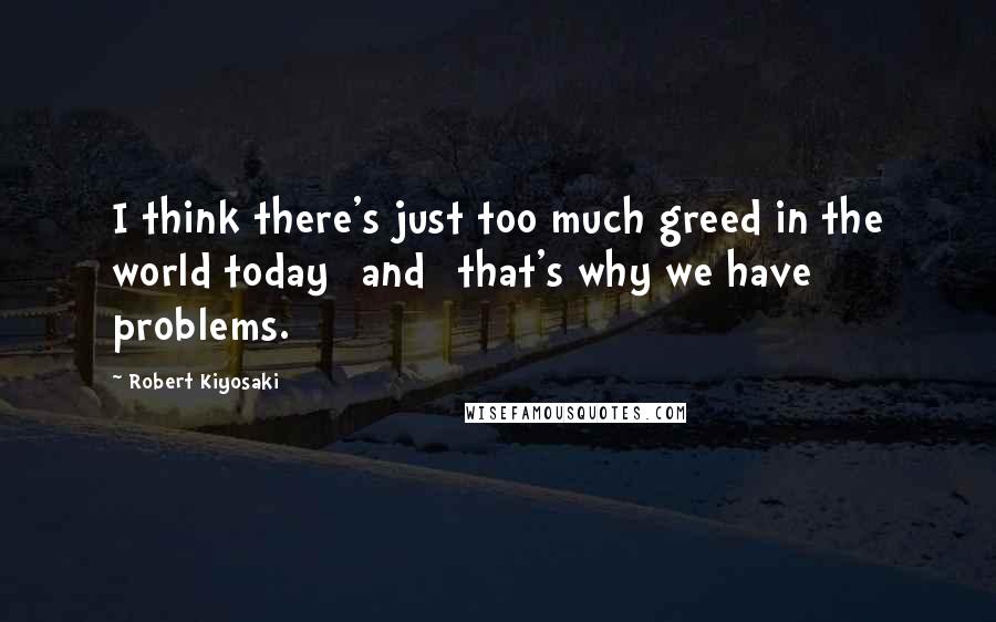 Robert Kiyosaki Quotes: I think there's just too much greed in the world today [and] that's why we have problems.