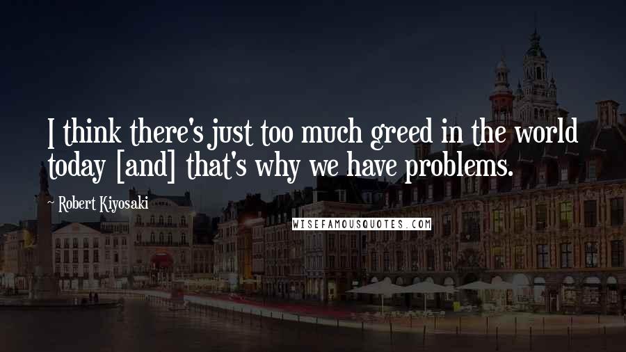 Robert Kiyosaki Quotes: I think there's just too much greed in the world today [and] that's why we have problems.