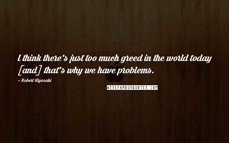 Robert Kiyosaki Quotes: I think there's just too much greed in the world today [and] that's why we have problems.