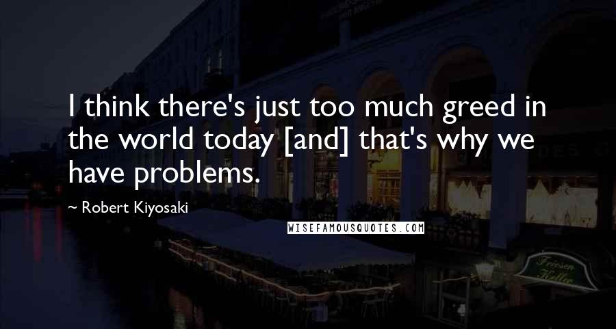 Robert Kiyosaki Quotes: I think there's just too much greed in the world today [and] that's why we have problems.