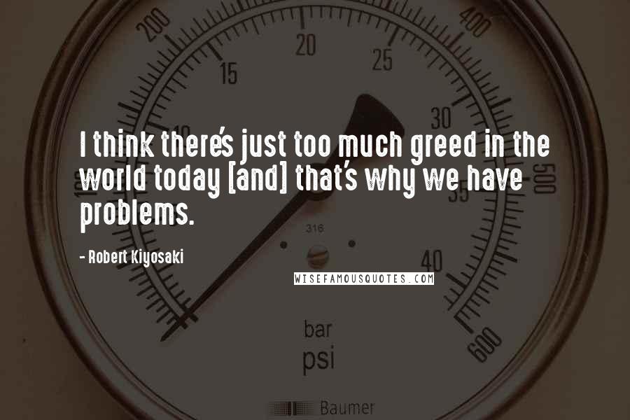 Robert Kiyosaki Quotes: I think there's just too much greed in the world today [and] that's why we have problems.