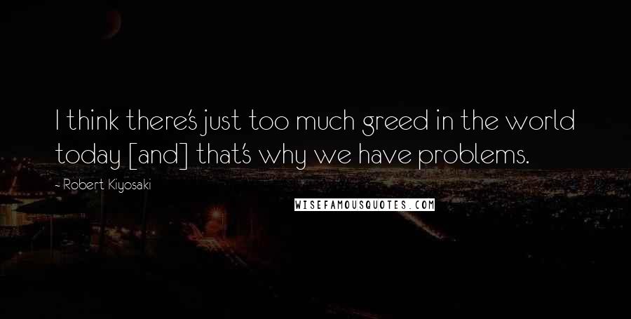 Robert Kiyosaki Quotes: I think there's just too much greed in the world today [and] that's why we have problems.