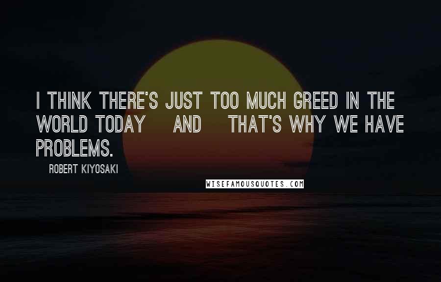 Robert Kiyosaki Quotes: I think there's just too much greed in the world today [and] that's why we have problems.