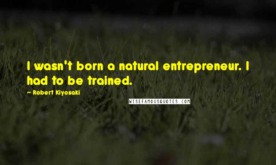 Robert Kiyosaki Quotes: I wasn't born a natural entrepreneur. I had to be trained.
