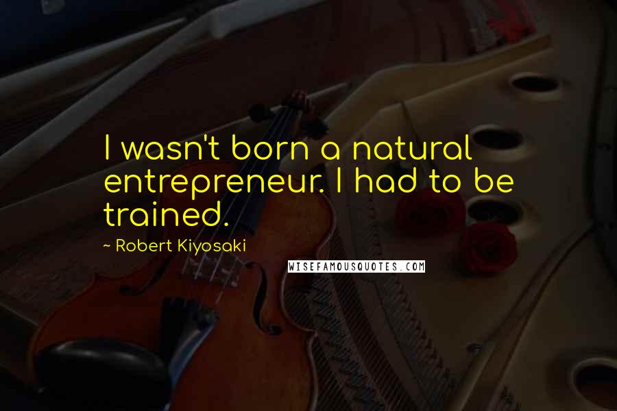 Robert Kiyosaki Quotes: I wasn't born a natural entrepreneur. I had to be trained.