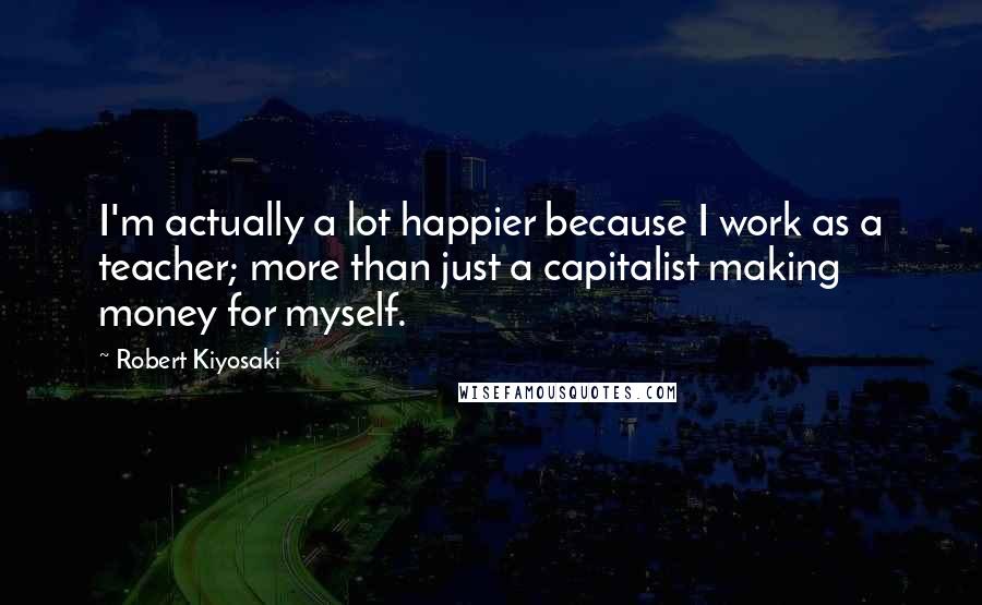 Robert Kiyosaki Quotes: I'm actually a lot happier because I work as a teacher; more than just a capitalist making money for myself.