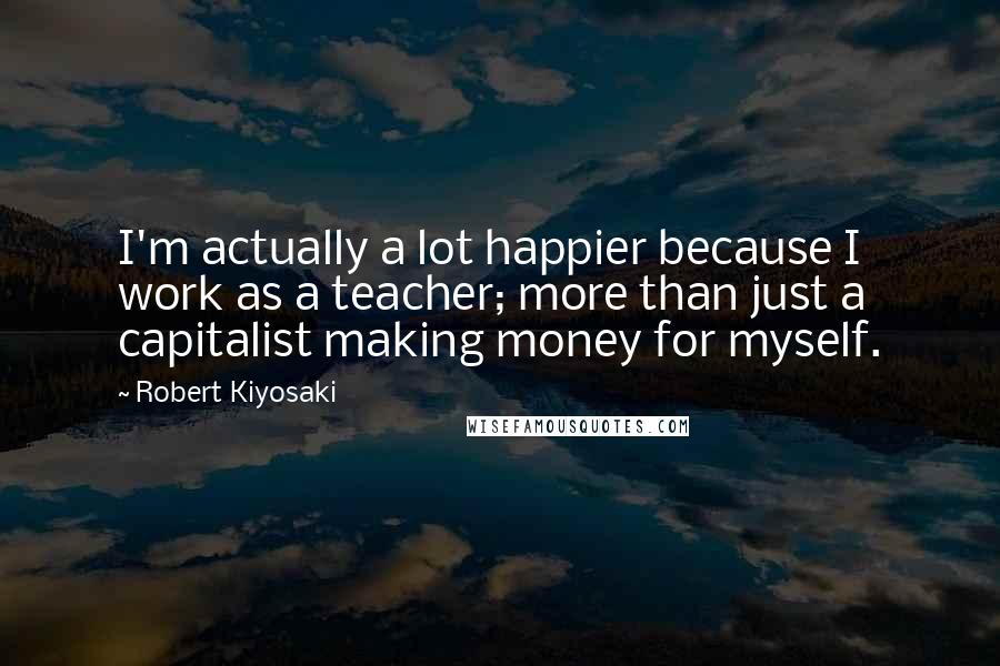 Robert Kiyosaki Quotes: I'm actually a lot happier because I work as a teacher; more than just a capitalist making money for myself.