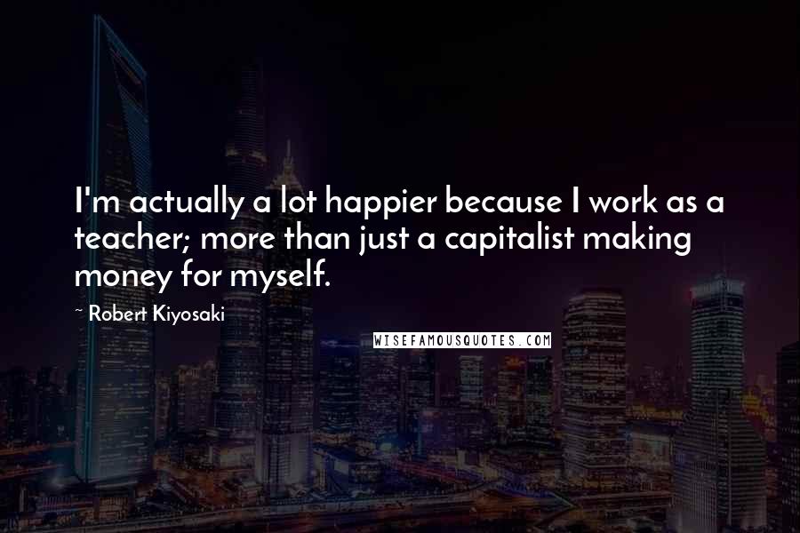 Robert Kiyosaki Quotes: I'm actually a lot happier because I work as a teacher; more than just a capitalist making money for myself.