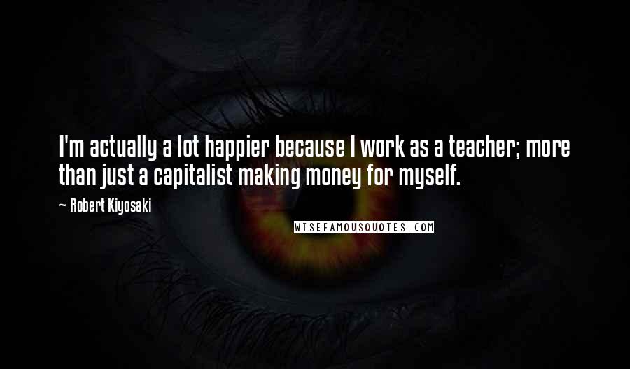 Robert Kiyosaki Quotes: I'm actually a lot happier because I work as a teacher; more than just a capitalist making money for myself.