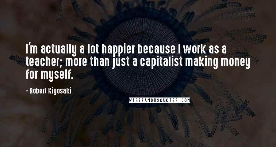 Robert Kiyosaki Quotes: I'm actually a lot happier because I work as a teacher; more than just a capitalist making money for myself.