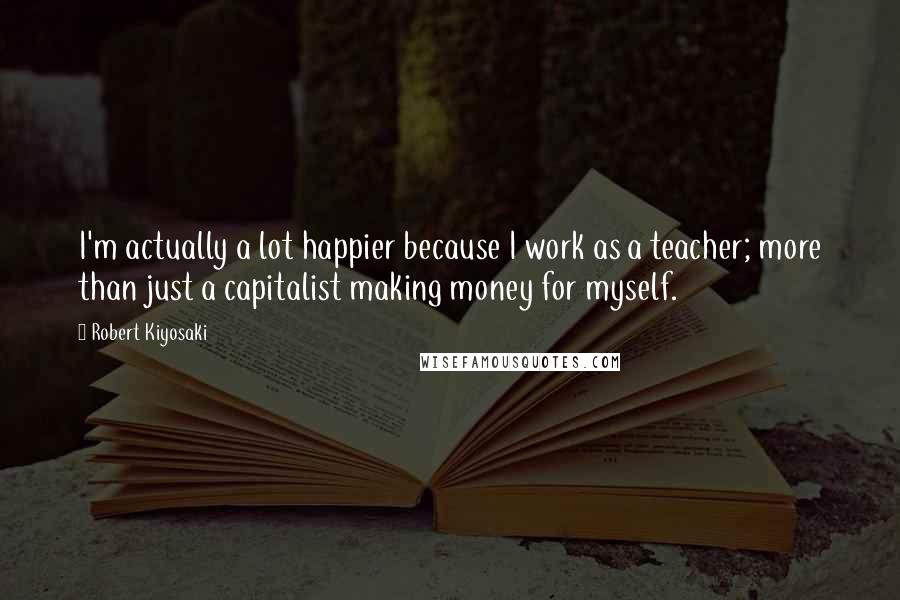 Robert Kiyosaki Quotes: I'm actually a lot happier because I work as a teacher; more than just a capitalist making money for myself.