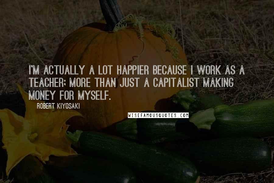 Robert Kiyosaki Quotes: I'm actually a lot happier because I work as a teacher; more than just a capitalist making money for myself.