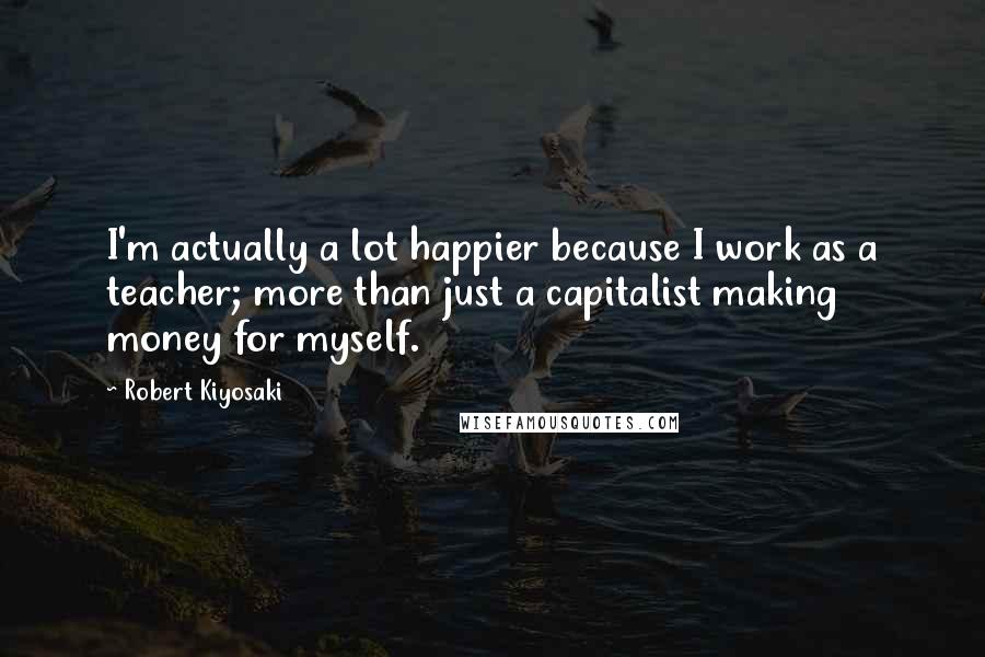 Robert Kiyosaki Quotes: I'm actually a lot happier because I work as a teacher; more than just a capitalist making money for myself.