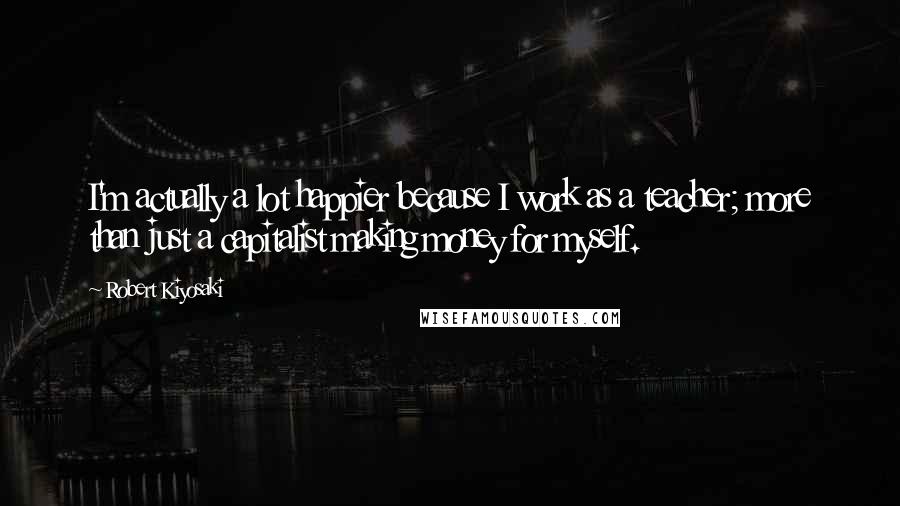 Robert Kiyosaki Quotes: I'm actually a lot happier because I work as a teacher; more than just a capitalist making money for myself.