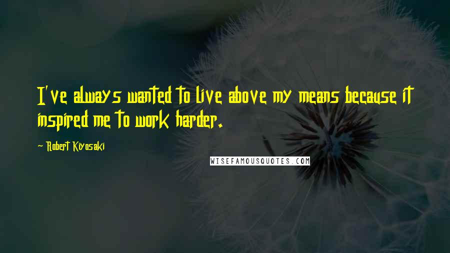 Robert Kiyosaki Quotes: I've always wanted to live above my means because it inspired me to work harder.