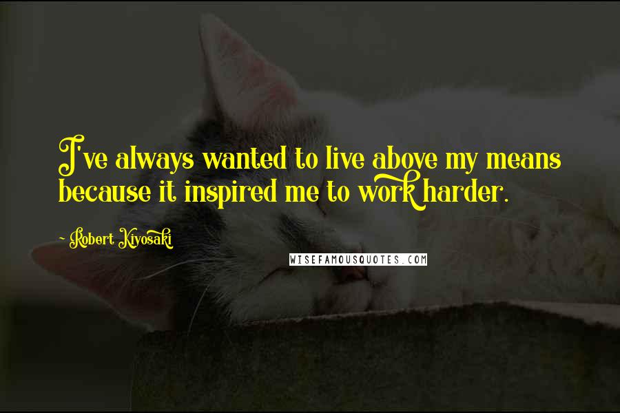 Robert Kiyosaki Quotes: I've always wanted to live above my means because it inspired me to work harder.