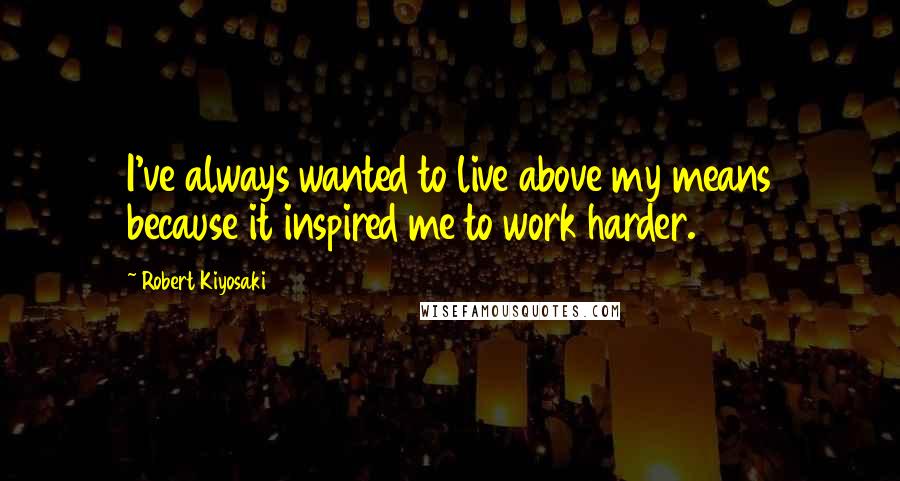 Robert Kiyosaki Quotes: I've always wanted to live above my means because it inspired me to work harder.