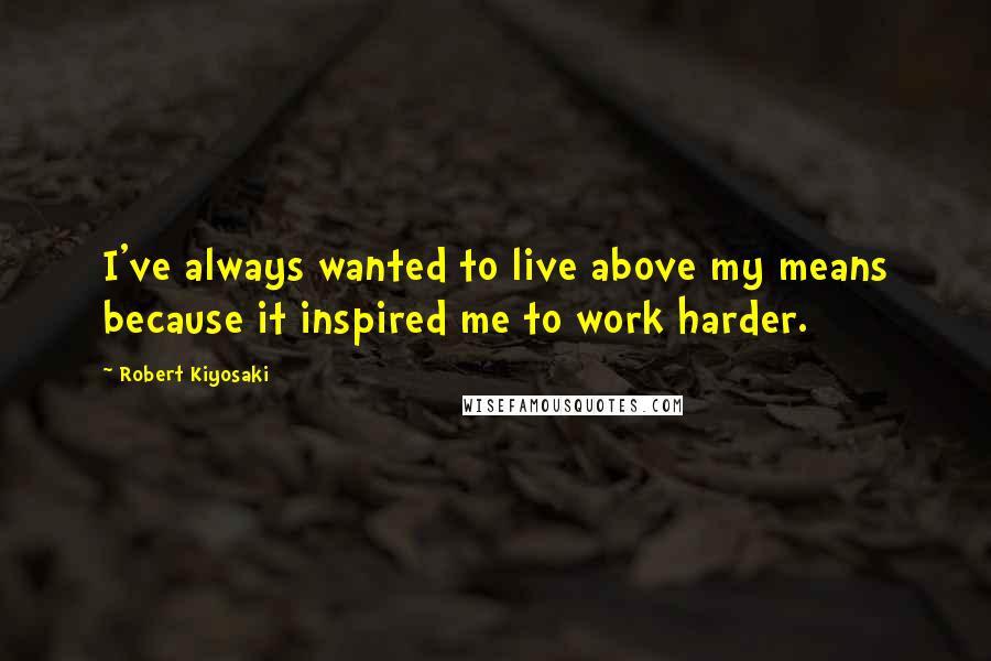 Robert Kiyosaki Quotes: I've always wanted to live above my means because it inspired me to work harder.