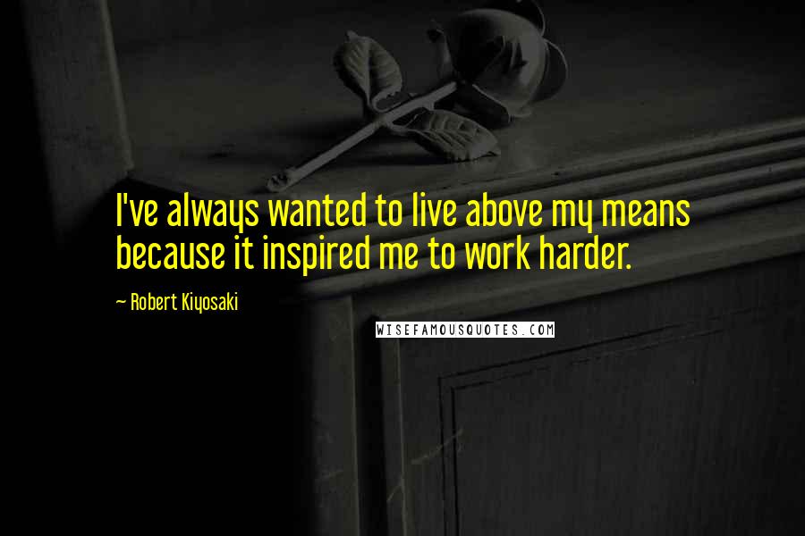 Robert Kiyosaki Quotes: I've always wanted to live above my means because it inspired me to work harder.