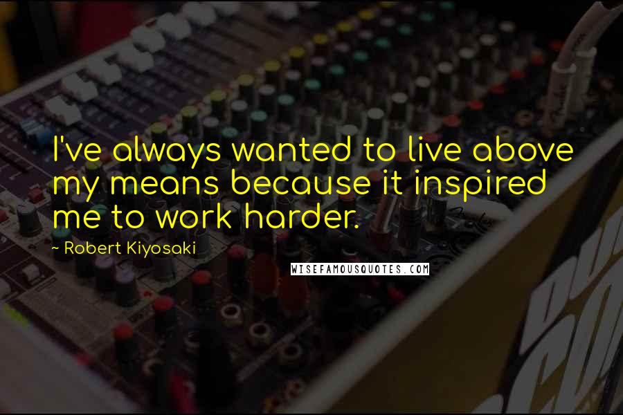 Robert Kiyosaki Quotes: I've always wanted to live above my means because it inspired me to work harder.