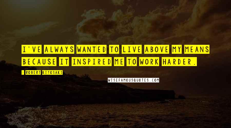 Robert Kiyosaki Quotes: I've always wanted to live above my means because it inspired me to work harder.