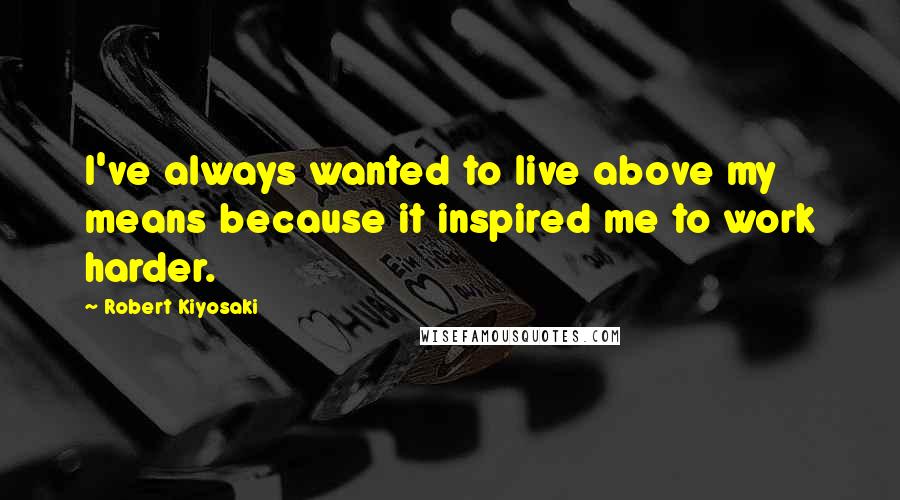 Robert Kiyosaki Quotes: I've always wanted to live above my means because it inspired me to work harder.