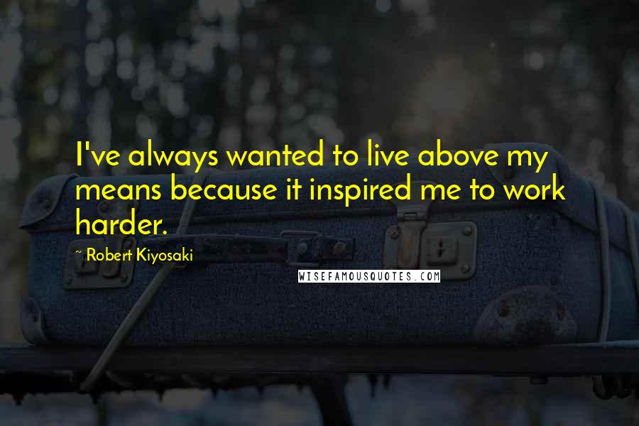 Robert Kiyosaki Quotes: I've always wanted to live above my means because it inspired me to work harder.