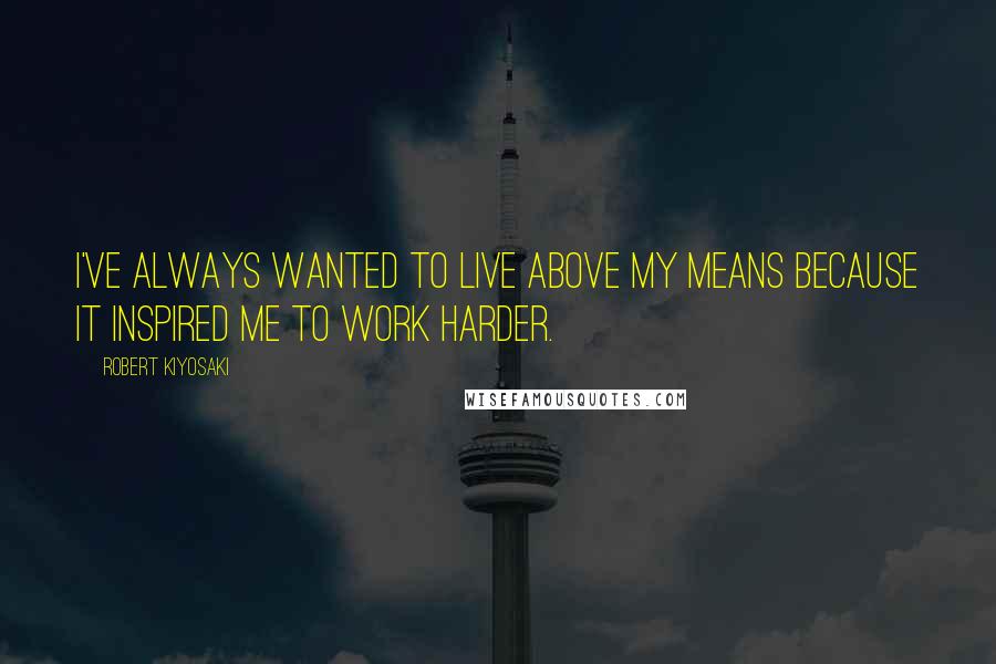 Robert Kiyosaki Quotes: I've always wanted to live above my means because it inspired me to work harder.