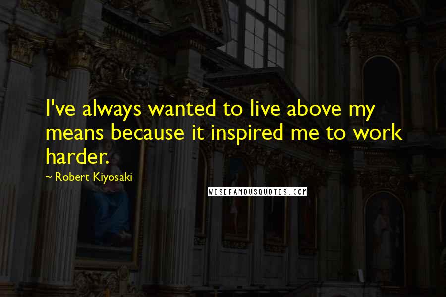 Robert Kiyosaki Quotes: I've always wanted to live above my means because it inspired me to work harder.