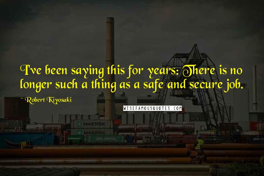 Robert Kiyosaki Quotes: I've been saying this for years: There is no longer such a thing as a safe and secure job.