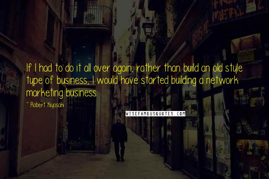 Robert Kiyosaki Quotes: If I had to do it all over again, rather than build an old style type of business, I would have started building a network marketing business.